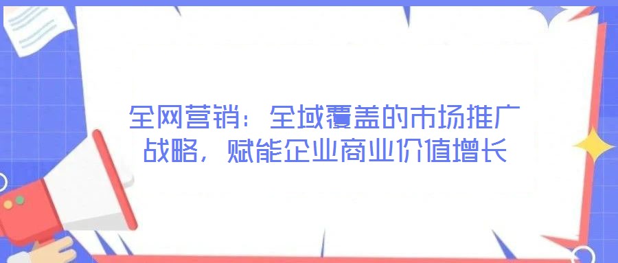 全網營銷:全域覆蓋的市場推廣戰略,賦能企業商業價值增長