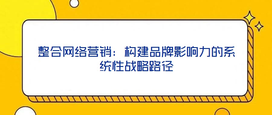 整合網(wǎng)絡(luò)營(yíng)銷(xiāo)：構(gòu)建品牌影響力的系統(tǒng)性戰(zhàn)略路徑
