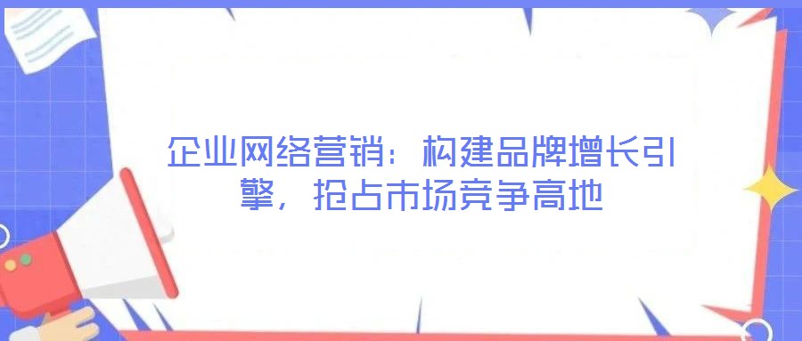 企業(yè)網(wǎng)絡營銷:構建品牌增長引擎,搶占市場競爭高地