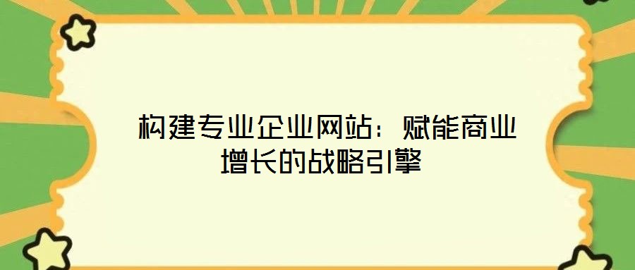 構建專業企業網站:賦能商業增長的戰略引擎