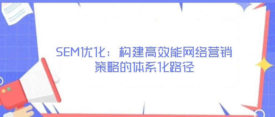 SEM優(yōu)化:構建高效能網絡營銷策略的體系化路徑
