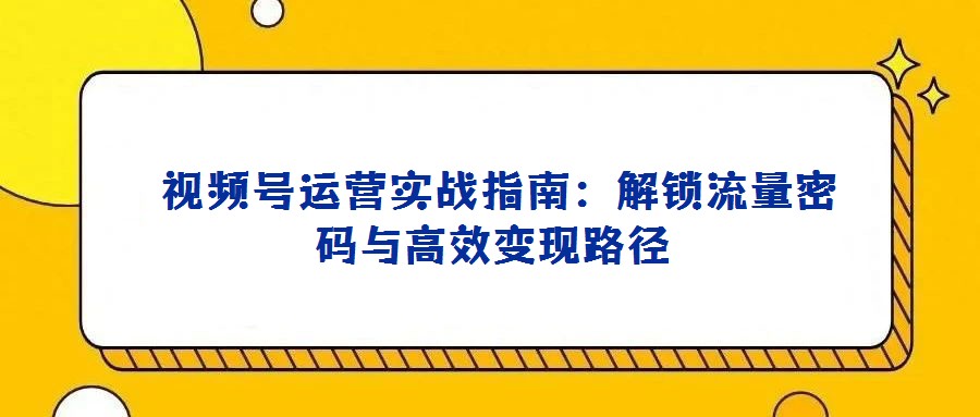 視頻號運營實戰指南:解鎖流量密碼與高效變現路徑