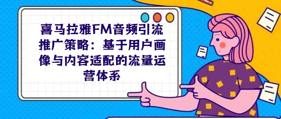 喜馬拉雅FM音頻引流推廣策略:基于用戶畫像與內(nèi)容適配的流量運營體系
